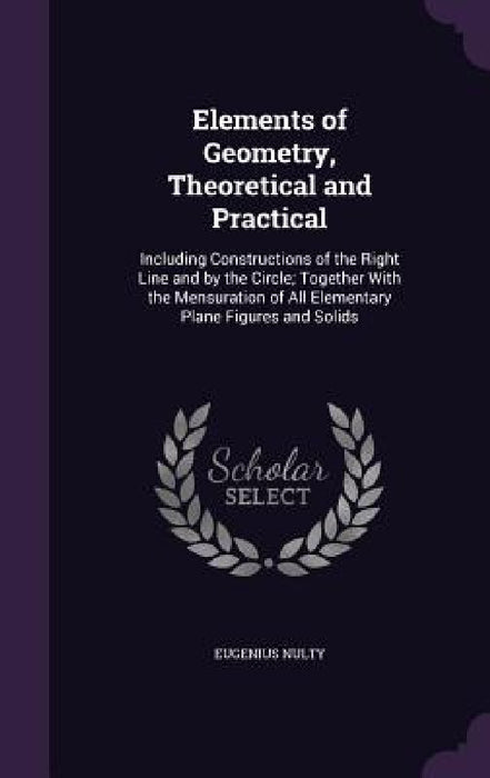 Elements of Geometry, Theoretical and Practical: Including Constructions of the Right Line and by the Circle; Together With the Mensuration of All Ele by Eugenius Nulty