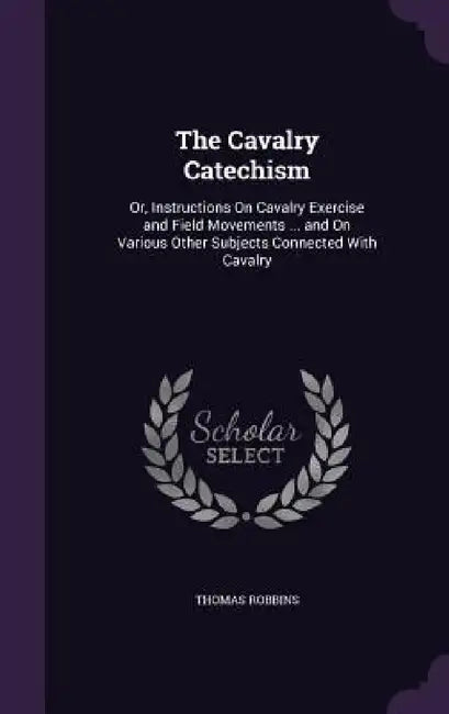The Cavalry Catechism: Or, Instructions On Cavalry Exercise and Field Movements ... and On Various Other Subjects Connected With Cavalry by Thomas Robbins