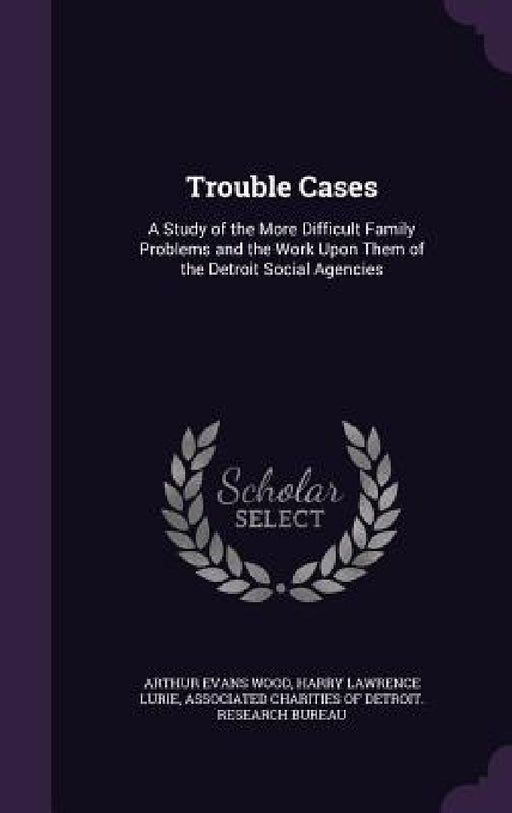 Trouble Cases: A Study of the More Difficult Family Problems and the Work Upon Them of the Detroit Social Agencies by Arthur Evans Wood, Harry Lawrence Lurie, Associated Charities of Detroit Researc