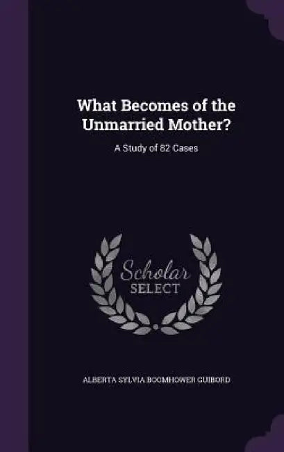 What Becomes of the Unmarried Mother?: A Study of 82 Cases by Alberta Sylvia Boomhower Guibord