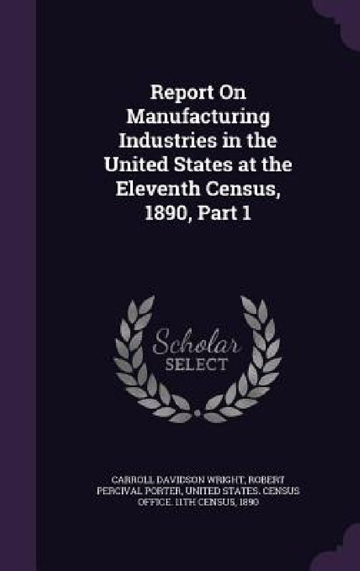 Report On Manufacturing Industries in the United States at the Eleventh Census, 1890, Part 1 by Carroll Davidson Wright, Robert Percival Porter, United States Census Office 11th Censu
