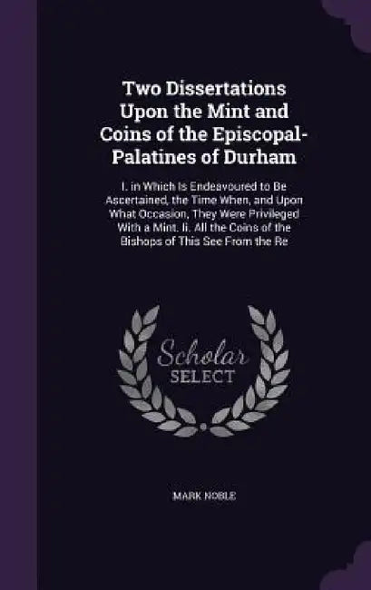 Two Dissertations Upon the Mint and Coins of the Episcopal-Palatines of Durham: I. in Which Is Endeavoured to Be Ascertained, the Time When, and Upon by Mark Noble