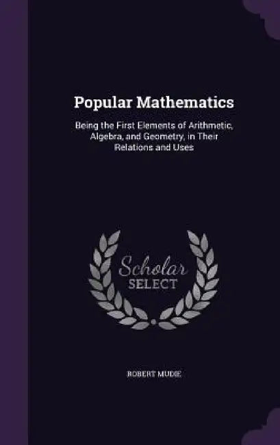 Popular Mathematics: Being the First Elements of Arithmetic, Algebra, and Geometry, in Their Relations and Uses by Robert Mudie