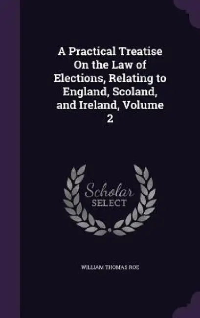A Practical Treatise On the Law of Elections, Relating to England, Scoland, and Ireland, Volume 2 by William Thomas Roe
