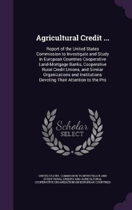 Agricultural Credit ...: Report of the United States Commission to Investigate and Study in European Countries Cooperative Land-Mortgage Banks, by United States Commission to Investigate