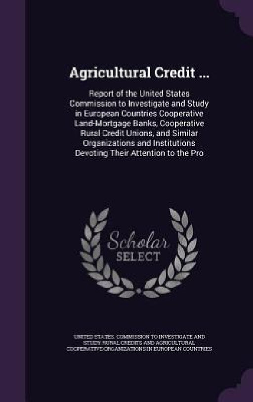 Agricultural Credit ...: Report of the United States Commission to Investigate and Study in European Countries Cooperative Land-Mortgage Banks, by United States Commission to Investigate