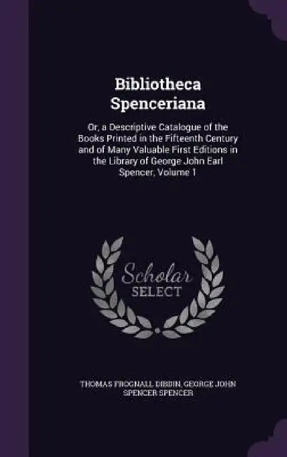 Bibliotheca Spenceriana: Or, a Descriptive Catalogue of the Books Printed in the Fifteenth Century and of Many Valuable First Editions in the L by Thomas Frognall Dibdin, George John Spencer Spencer