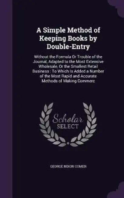A Simple Method of Keeping Books by Double-Entry: Without the Formula Or Trouble of the Journal, Adapted to the Most Extensive Wholesale, Or the Small by George Nixon Comer