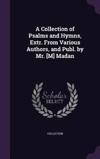 A Collection of Psalms and Hymns, Extr. From Various Authors, and Publ. by Mr. [M] Madan by Collection