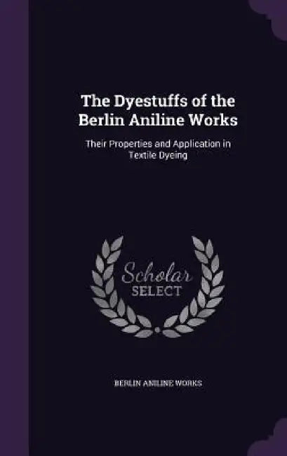 The Dyestuffs of the Berlin Aniline Works: Their Properties and Application in Textile Dyeing by Berlin Aniline Works