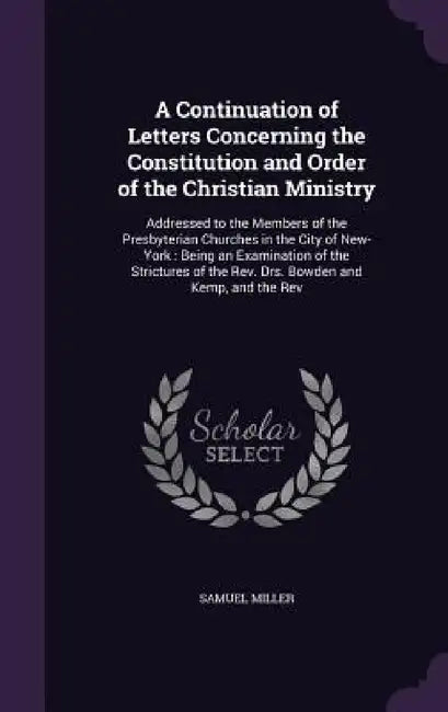 A Continuation of Letters Concerning the Constitution and Order of the Christian Ministry: Addressed to the Members of the Presbyterian Churches in th by Samuel Miller