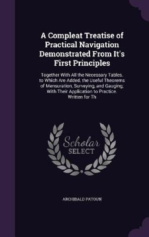 A Compleat Treatise of Practical Navigation Demonstrated From It's First Principles: Together With All the Necessary Tables. to Which Are Added, the U by Archibald Patoun
