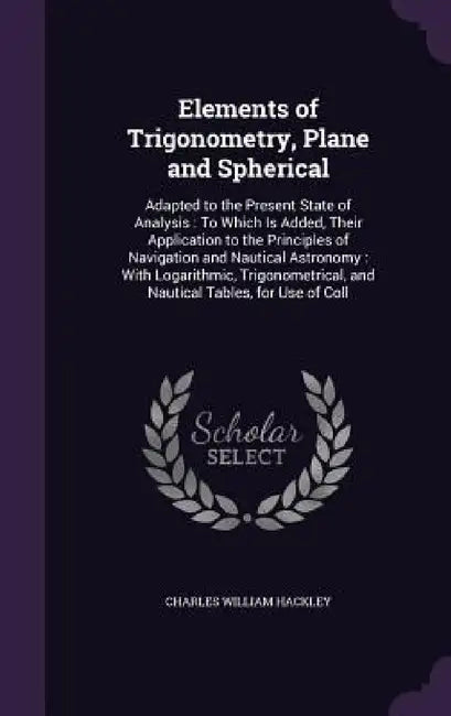 Elements of Trigonometry, Plane and Spherical: Adapted to the Present State of Analysis: To Which Is Added, Their Application to the Principles of Nav by Charles William Hackley
