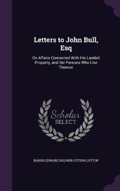 Letters to John Bull, Esq: On Affairs Connected With His Landed Property, and the Persons Who Live Thereon by Baron Edward Bulwer Lytton Lytton
