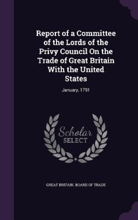 Report of a Committee of the Lords of the Privy Council On the Trade of Great Britain With the United States: January, 1791 by Great Britain Board of Trade