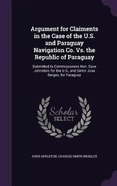 Argument for Claiments in the Case of the U.S. and Paraguay Navigation Co. Vs. the Republic of Paraguay: Submitted to Commissioners Hon. Cave Johnston by John Appleton, Charles Smith Bradley