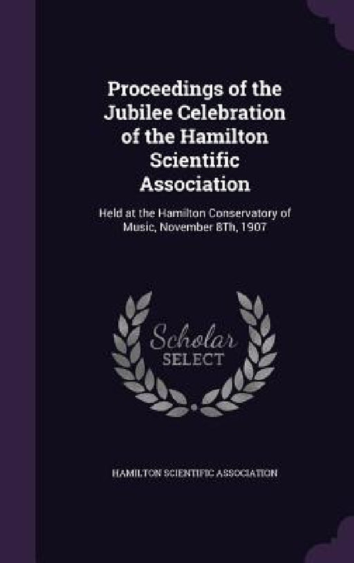 Proceedings of the Jubilee Celebration of the Hamilton Scientific Association: Held at the Hamilton Conservatory of Music, November 8Th, 1907 by Hamilton Scientific Association