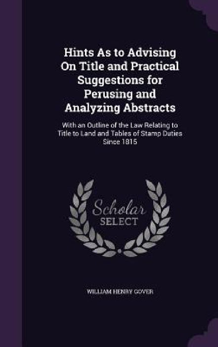Hints As to Advising On Title and Practical Suggestions for Perusing and Analyzing Abstracts: With an Outline of the Law Relating to Title to Land and by William Henry Gover