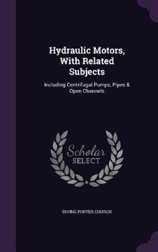 Hydraulic Motors, With Related Subjects: Including Centrifugal Pumps, Pipes & Open Channels by Irving Porter Church