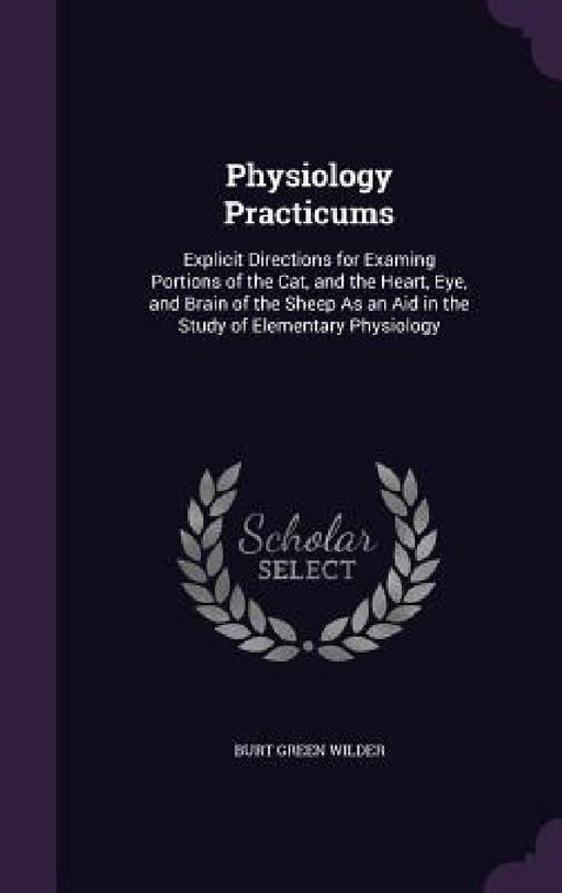 Physiology Practicums: Explicit Directions for Examing Portions of the Cat, and the Heart, Eye, and Brain of the Sheep As an Aid in the Study by Burt Green Wilder