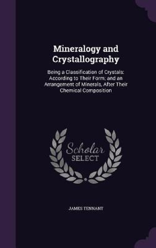 Mineralogy and Crystallography: Being a Classification of Crystals: According to Their Form; and an Arrangement of Minerals, After Their Chemical Comp by James Tennant