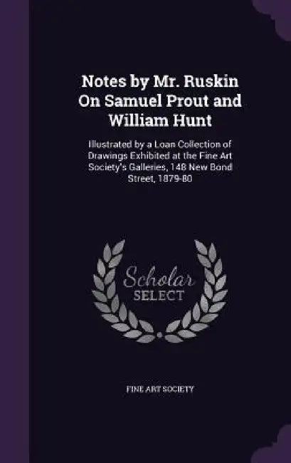Notes by Mr. Ruskin On Samuel Prout and William Hunt: Illustrated by a Loan Collection of Drawings Exhibited at the Fine Art Society's Galleries, 148 by Fine Art Society
