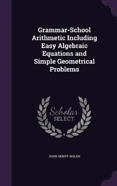 Grammar-School Arithmetic Including Easy Algebraic Equations and Simple Geometrical Problems by John Henry Walsh