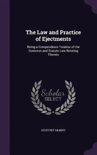 The Law and Practice of Ejectments: Being a Compendious Treatise of the Common and Statute Law Relating Thereto by Geoffrey Gilbert