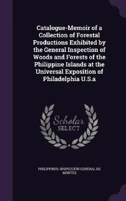 Catalogue-Memoir of a Collection of Forestal Productions Exhibited by the General Inspection of Woods and Forests of the Philippine Islands at the Uni by Philippines Inspección General de Mont