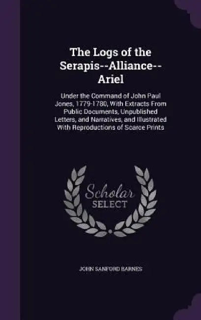 The Logs of the Serapis--Alliance--Ariel: Under the Command of John Paul Jones, 1779-1780, With Extracts From Public Documents, Unpublished Letters, a by John Sanford Barnes