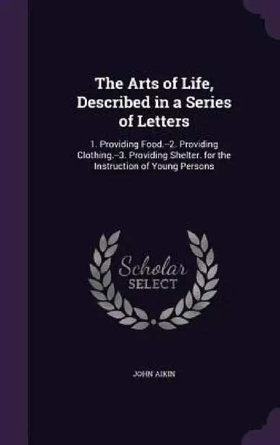 The Arts of Life, Described in a Series of Letters: 1. Providing Food.--2. Providing Clothing.--3. Providing Shelter. for the Instruction of Young Per by John Aikin