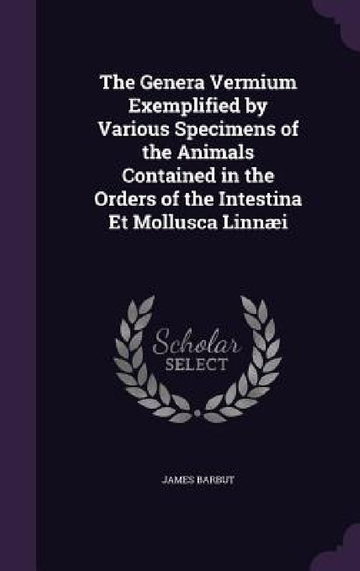The Genera Vermium Exemplified by Various Specimens of the Animals Contained in the Orders of the Intestina Et Mollusca Linnæi by James Barbut