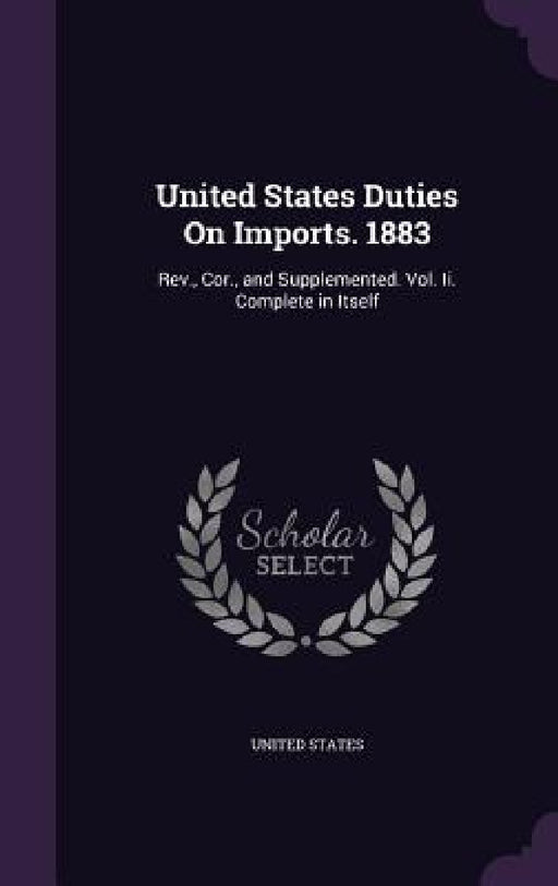 United States Duties On Imports. 1883: Rev., Cor., and Supplemented. Vol. Ii. Complete in Itself by United States