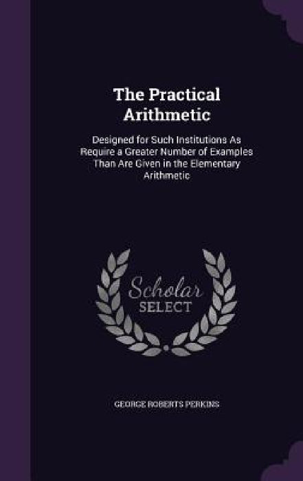 The Practical Arithmetic: Designed for Such Institutions As Require a Greater Number of Examples Than Are Given in the Elementary Arithmetic by George Roberts Perkins