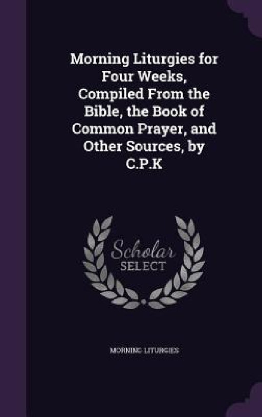 Morning Liturgies for Four Weeks, Compiled From the Bible, the Book of Common Prayer, and Other Sources, by C.P.K by Morning Liturgies