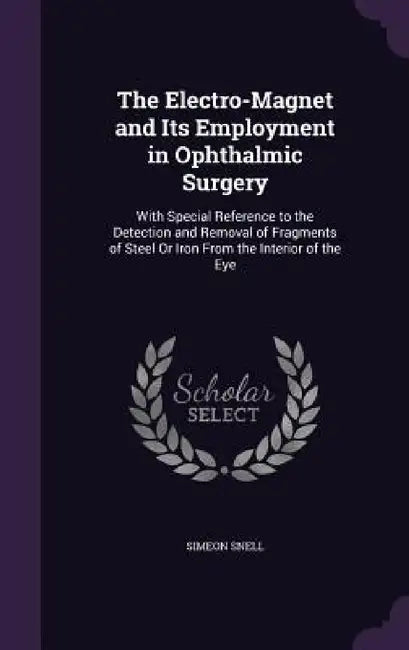 The Electro-Magnet and Its Employment in Ophthalmic Surgery: With Special Reference to the Detection and Removal of Fragments of Steel Or Iron From th by Simeon Snell