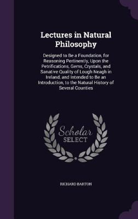 Lectures in Natural Philosophy: Designed to Be a Foundation, for Reasoning Pertinently, Upon the Petrifications, Gems, Crystals, and Sanative Quality by Richard Barton