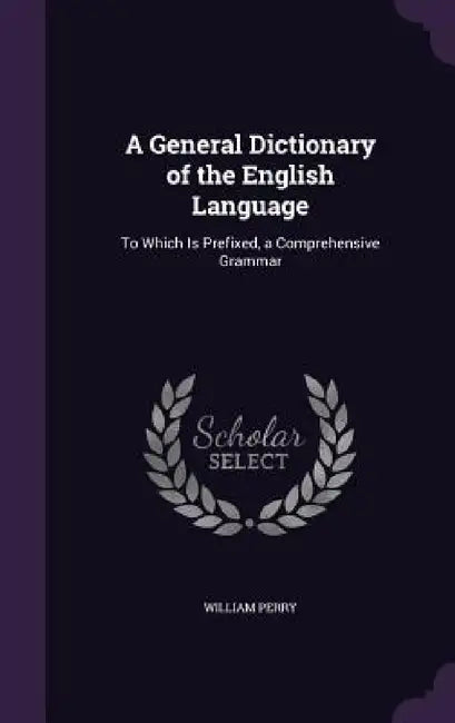 A General Dictionary of the English Language: To Which Is Prefixed, a Comprehensive Grammar by William Perry