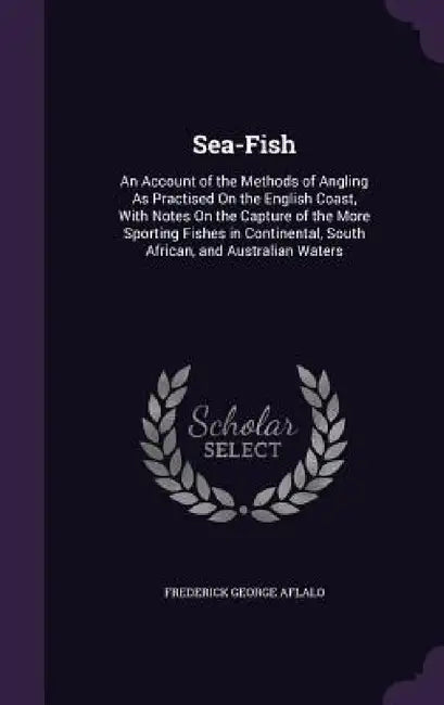 Sea-Fish: An Account of the Methods of Angling As Practised On the English Coast, With Notes On the Capture of the More Sporting by Frederick George Aflalo