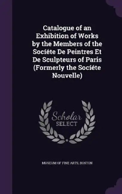 Catalogue of an Exhibition of Works by the Members of the Socíéte De Peintres Et De Sculpteurs of Paris (Formerly the Socíéte Nouvelle) by Boston Museum of Fine Arts