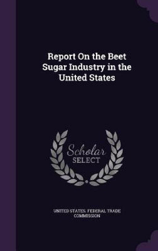 Report On the Beet Sugar Industry in the United States by United States Federal Trade Commission