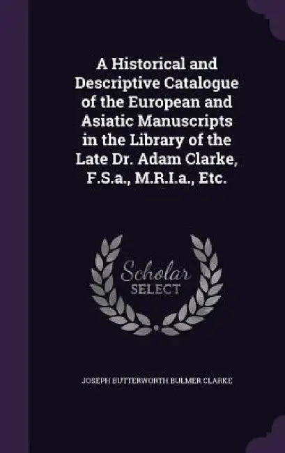 A Historical and Descriptive Catalogue of the European and Asiatic Manuscripts in the Library of the Late Dr. Adam Clarke, F.S.a., M.R.I.a., Etc. by Joseph Butterworth Bulmer Clarke