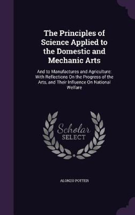 The Principles of Science Applied to the Domestic and Mechanic Arts: And to Manufactures and Agriculture: With Reflections On the Progress of the Arts by Alonzo Potter