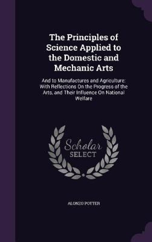 The Principles of Science Applied to the Domestic and Mechanic Arts: And to Manufactures and Agriculture: With Reflections On the Progress of the Arts by Alonzo Potter