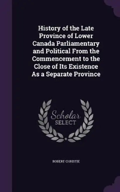 History of the Late Province of Lower Canada Parliamentary and Political From the Commencement to the Close of Its Existence As a Separate Province by Robert Christie