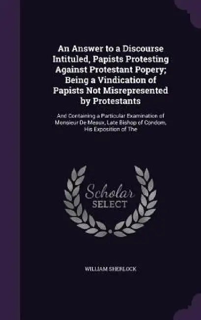 An Answer to a Discourse Intituled, Papists Protesting Against Protestant Popery; Being a Vindication of Papists Not Misrepresented by Protestants: An by William Sherlock