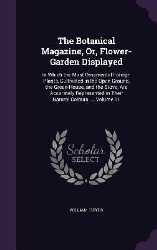 The Botanical Magazine, Or, Flower-Garden Displayed: In Which the Most Ornamental Foreign Plants, Cultivated in the Open Ground, the Green-House, and by William Curtis