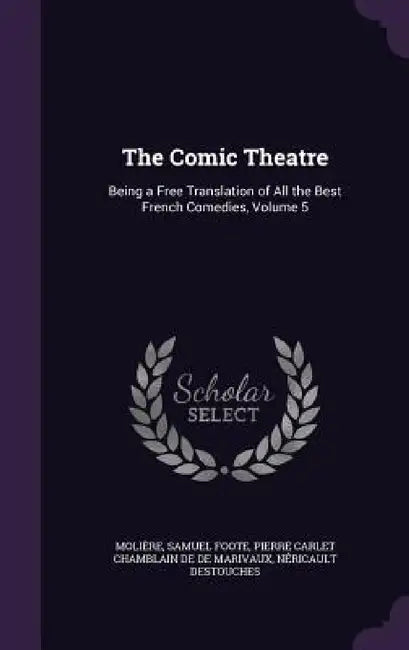 The Comic Theatre: Being a Free Translation of All the Best French Comedies, Volume 5 by Molière, Samuel Foote, Pierre Carlet Chamblain De De Marivaux