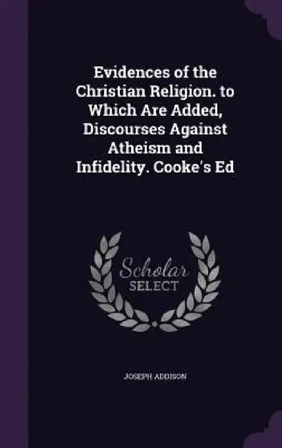 Evidences of the Christian Religion. to Which Are Added, Discourses Against Atheism and Infidelity. Cooke's Ed by Joseph Addison