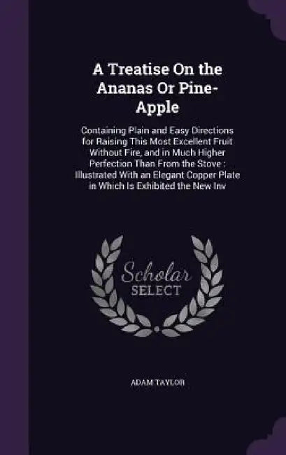A Treatise On the Ananas Or Pine-Apple: Containing Plain and Easy Directions for Raising This Most Excellent Fruit Without Fire, and in Much Higher Pe by Adam Taylor